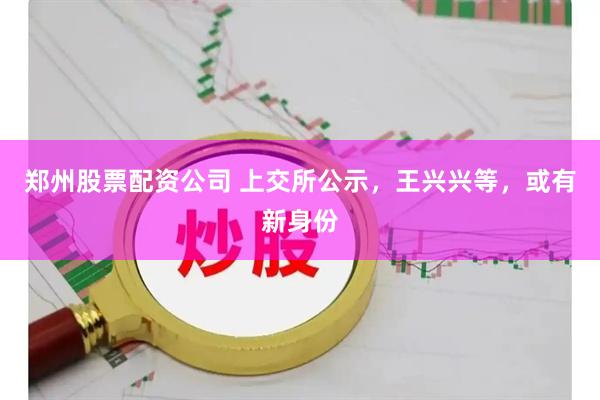 郑州股票配资公司 上交所公示，王兴兴等，或有新身份