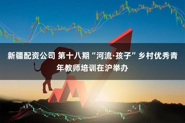 新疆配资公司 第十八期“河流·孩子”乡村优秀青年教师培训在沪举办