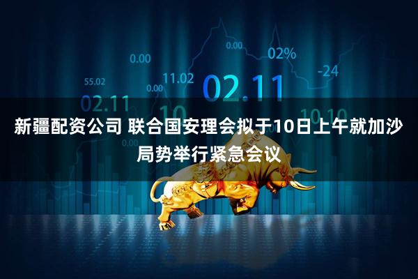 新疆配资公司 联合国安理会拟于10日上午就加沙局势举行紧急会议