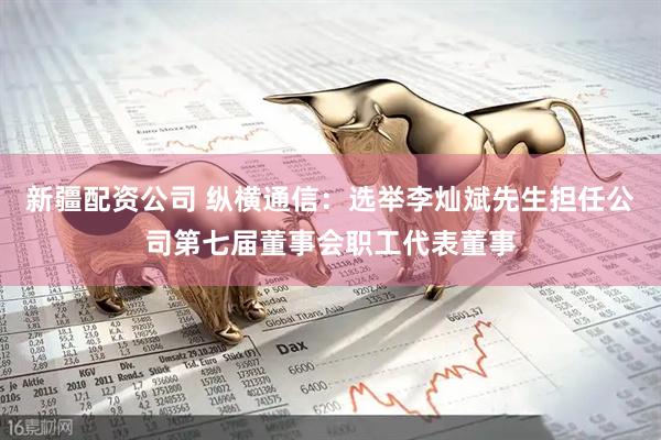 新疆配资公司 纵横通信：选举李灿斌先生担任公司第七届董事会职工代表董事