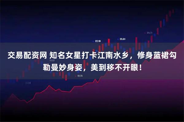 交易配资网 知名女星打卡江南水乡，修身蓝裙勾勒曼妙身姿，美到移不开眼！