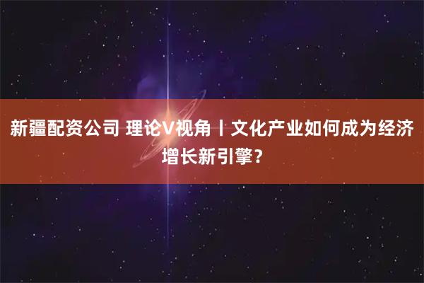新疆配资公司 理论V视角丨文化产业如何成为经济增长新引擎？