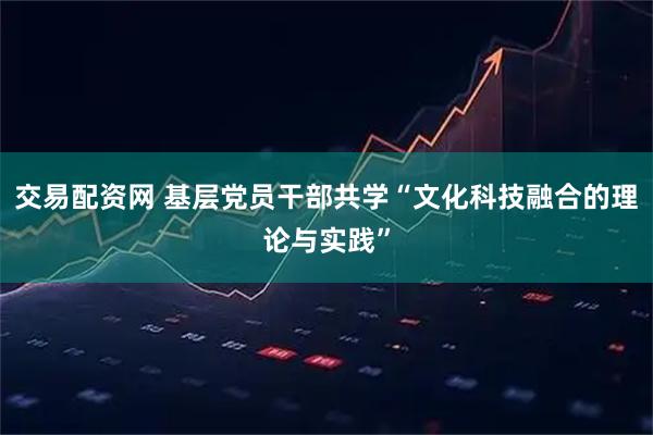 交易配资网 基层党员干部共学“文化科技融合的理论与实践”