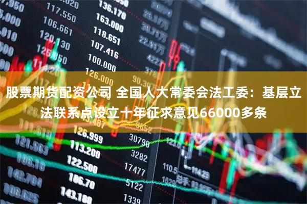 股票期货配资公司 全国人大常委会法工委：基层立法联系点设立十年征求意见66000多条