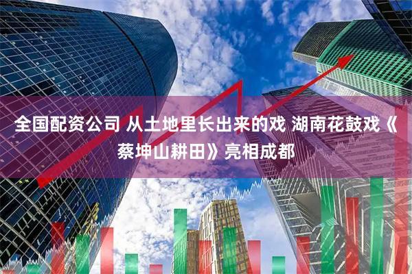 全国配资公司 从土地里长出来的戏 湖南花鼓戏《蔡坤山耕田》亮相成都