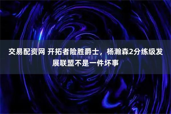 交易配资网 开拓者险胜爵士，杨瀚森2分练级发展联盟不是一件坏事