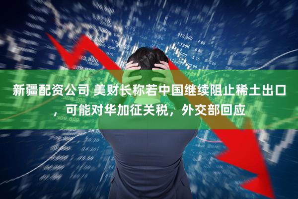 新疆配资公司 美财长称若中国继续阻止稀土出口，可能对华加征关税，外交部回应