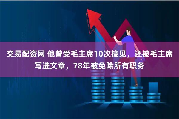 交易配资网 他曾受毛主席10次接见，还被毛主席写进文章，78年被免除所有职务