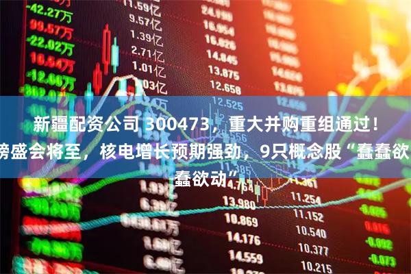 新疆配资公司 300473，重大并购重组通过！重磅盛会将至，核电增长预期强劲，9只概念股“蠢蠢欲动”