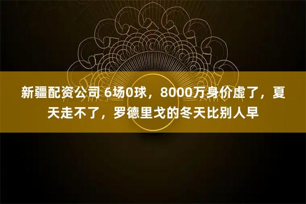 新疆配资公司 6场0球，8000万身价虚了，夏天走不了，罗德里戈的冬天比别人早