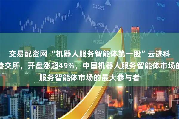 交易配资网 “机器人服务智能体第一股”云迹科技正式登陆港交所，开盘涨超49%，中国机器人服务智能体市场的最大参与者