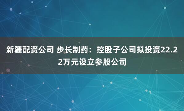 新疆配资公司 步长制药：控股子公司拟投资22.22万元设立参股公司