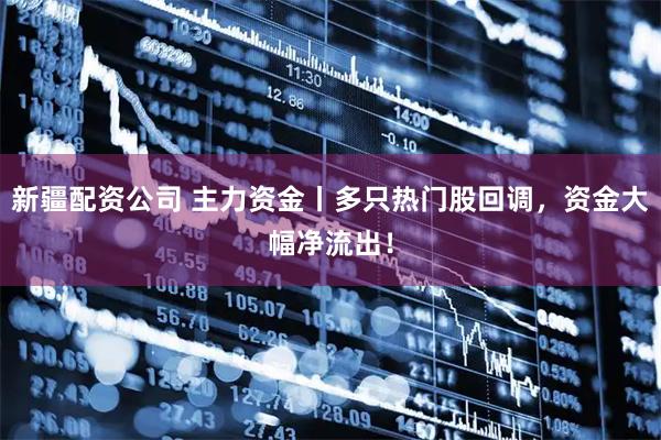 新疆配资公司 主力资金丨多只热门股回调，资金大幅净流出！