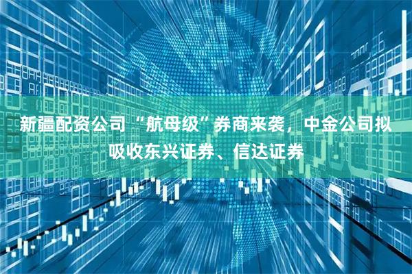 新疆配资公司 “航母级”券商来袭，中金公司拟吸收东兴证券、信达证券