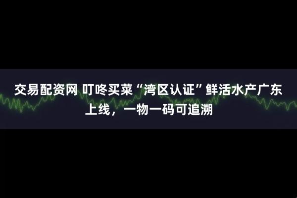 交易配资网 叮咚买菜“湾区认证”鲜活水产广东上线，一物一码可追溯