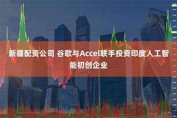 新疆配资公司 谷歌与Accel联手投资印度人工智能初创企业