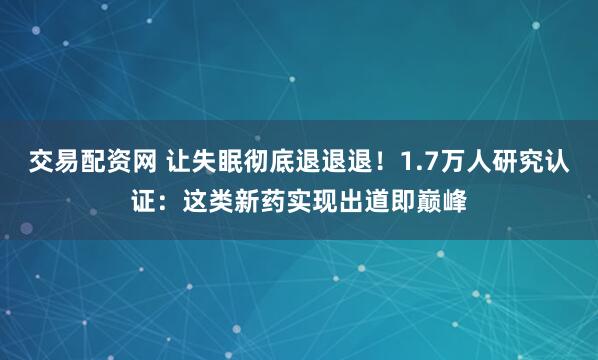 交易配资网 让失眠彻底退退退！1.7万人研究认证：这类新药实现出道即巅峰