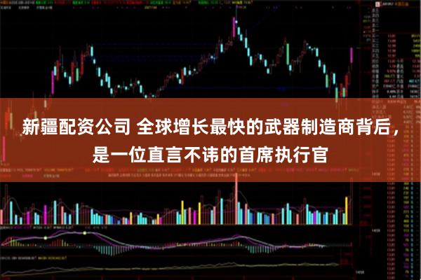 新疆配资公司 全球增长最快的武器制造商背后，是一位直言不讳的首席执行官