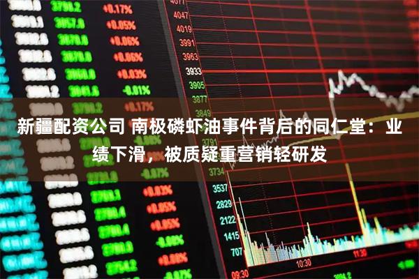 新疆配资公司 南极磷虾油事件背后的同仁堂：业绩下滑，被质疑重营销轻研发