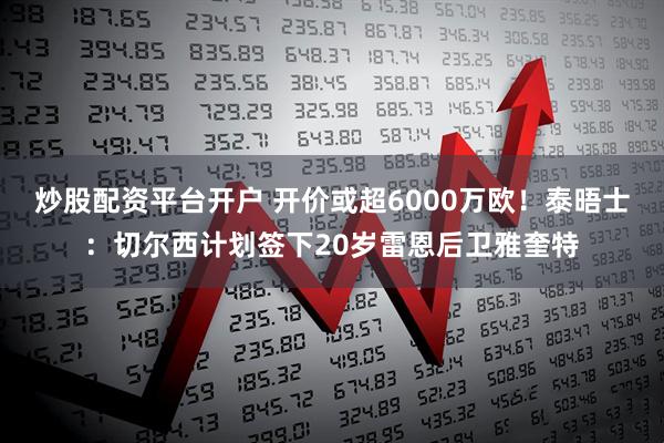 炒股配资平台开户 开价或超6000万欧！泰晤士：切尔西计划签下20岁雷恩后卫雅奎特