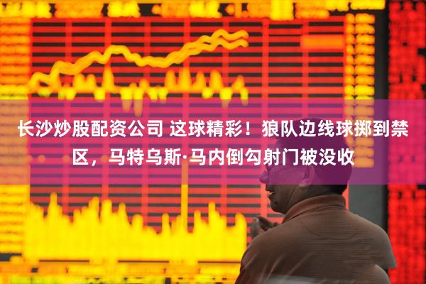 长沙炒股配资公司 这球精彩！狼队边线球掷到禁区，马特乌斯·马内倒勾射门被没收