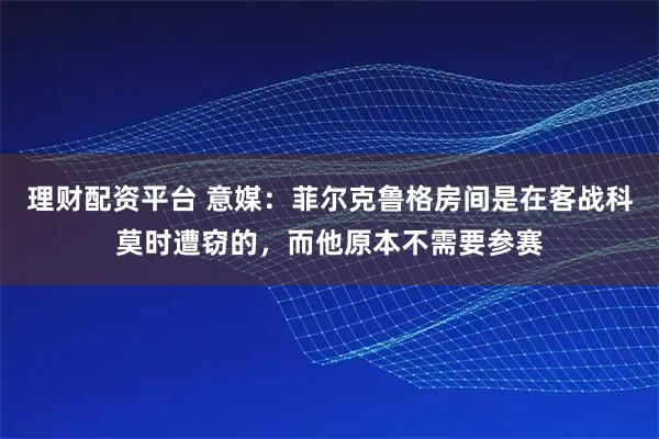 理财配资平台 意媒：菲尔克鲁格房间是在客战科莫时遭窃的，而他原本不需要参赛