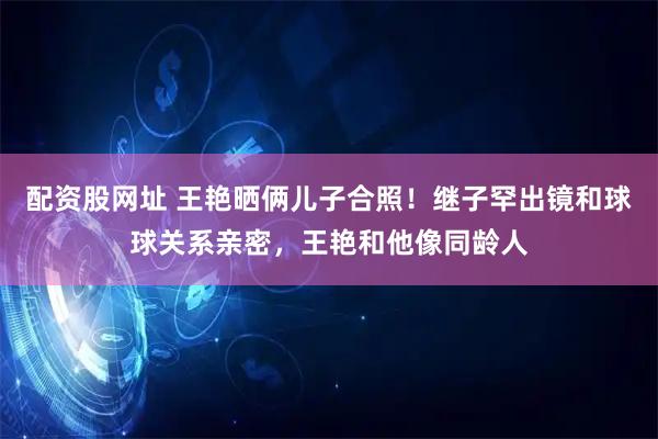配资股网址 王艳晒俩儿子合照！继子罕出镜和球球关系亲密，王艳和他像同龄人