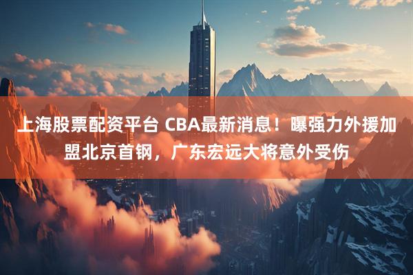 上海股票配资平台 CBA最新消息！曝强力外援加盟北京首钢，广东宏远大将意外受伤