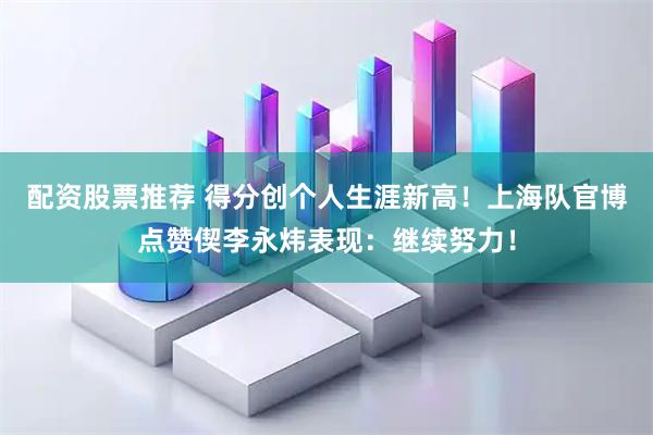 配资股票推荐 得分创个人生涯新高！上海队官博点赞偰李永炜表现：继续努力！