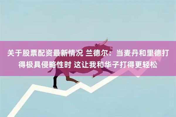 关于股票配资最新情况 兰德尔：当麦丹和里德打得极具侵略性时 这让我和华子打得更轻松