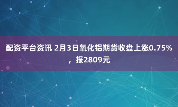 配资平台资讯 2月3日氧化铝期货收盘上涨0.75%，报2809元