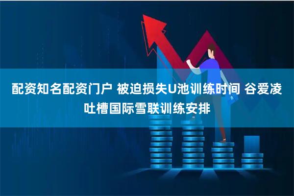 配资知名配资门户 被迫损失U池训练时间 谷爱凌吐槽国际雪联训练安排