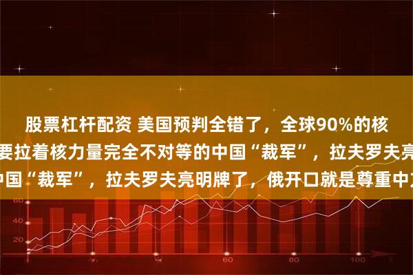 股票杠杆配资 美国预判全错了，全球90%的核弹头在美俄手里，却非要拉着核力量完全不对等的中国“裁军”，拉夫罗夫亮明牌了，俄开口就是尊重中方