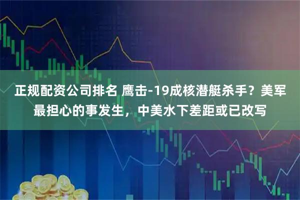 正规配资公司排名 鹰击-19成核潜艇杀手？美军最担心的事发生，中美水下差距或已改写