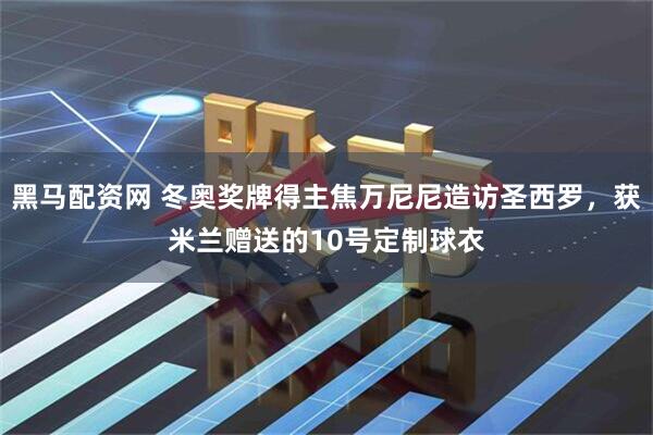 黑马配资网 冬奥奖牌得主焦万尼尼造访圣西罗，获米兰赠送的10号定制球衣