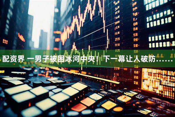 配资界 一男子被困冰河中央！下一幕让人破防……
