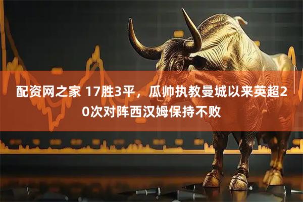 配资网之家 17胜3平，瓜帅执教曼城以来英超20次对阵西汉姆保持不败