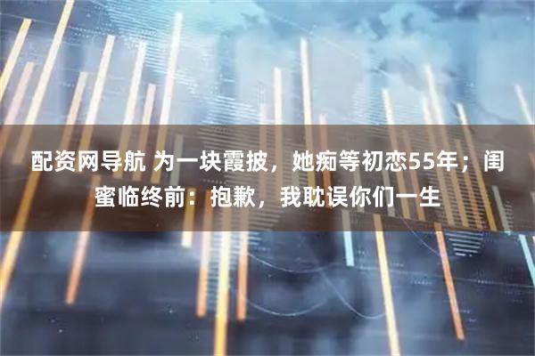 配资网导航 为一块霞披，她痴等初恋55年；闺蜜临终前：抱歉，我耽误你们一生