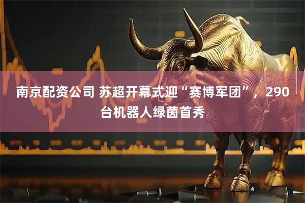 南京配资公司 苏超开幕式迎“赛博军团”，290台机器人绿茵首秀