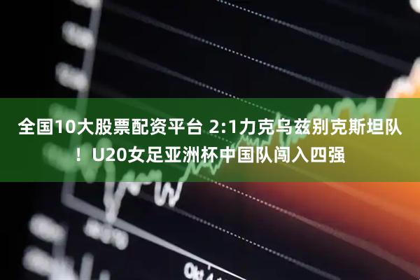 全国10大股票配资平台 2:1力克乌兹别克斯坦队！U20女足亚洲杯中国队闯入四强