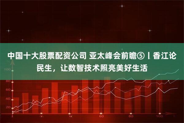 中国十大股票配资公司 亚太峰会前瞻⑤丨香江论民生，让数智技术照亮美好生活