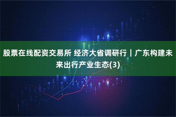 股票在线配资交易所 经济大省调研行｜广东构建未来出行产业生态(3)