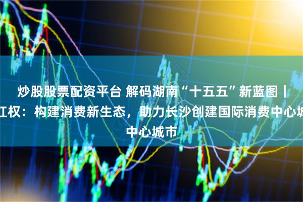 炒股股票配资平台 解码湖南“十五五”新蓝图｜李红权：构建消费新生态，助力长沙创建国际消费中心城市