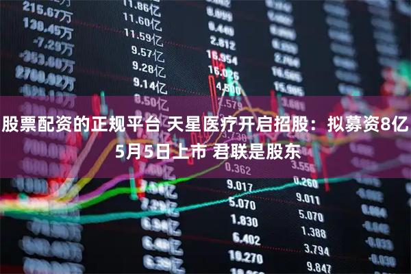 股票配资的正规平台 天星医疗开启招股：拟募资8亿 5月5日上市 君联是股东