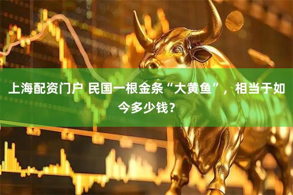 上海配资门户 民国一根金条“大黄鱼”，相当于如今多少钱？