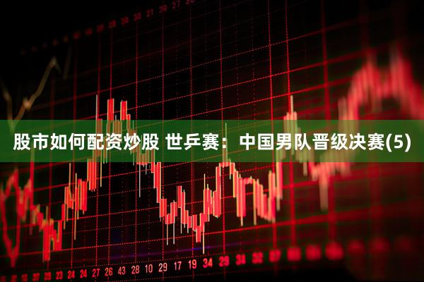 股市如何配资炒股 世乒赛：中国男队晋级决赛(5)