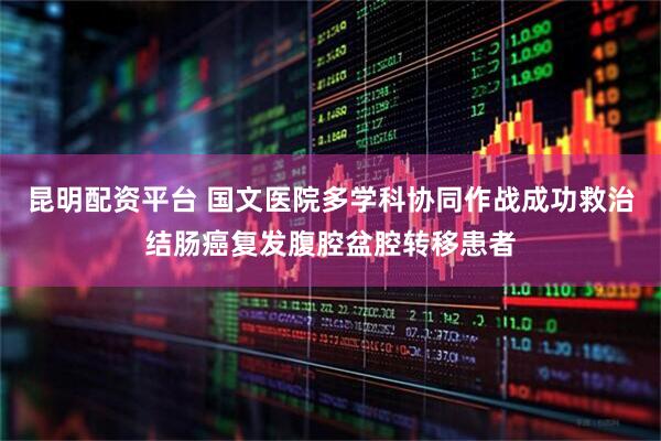 昆明配资平台 国文医院多学科协同作战成功救治结肠癌复发腹腔盆腔转移患者