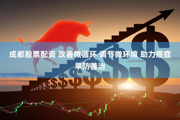 成都股票配资 改善微循环 调节微环境 助力癌症早防善治