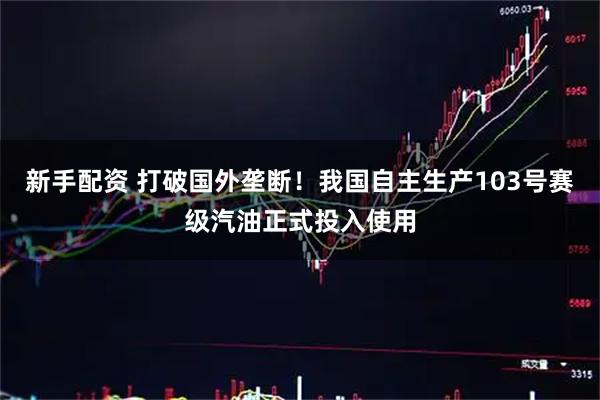 新手配资 打破国外垄断！我国自主生产103号赛级汽油正式投入使用