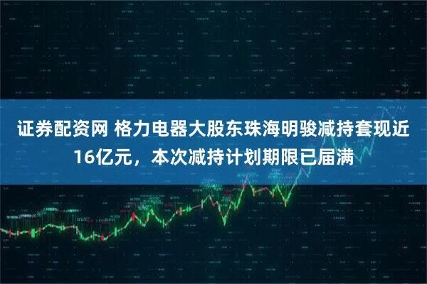 证券配资网 格力电器大股东珠海明骏减持套现近16亿元，本次减持计划期限已届满